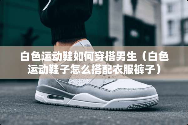 白色运动鞋如何穿搭男生(白色运动鞋子怎么搭配衣服裤子) 白色运动鞋如何穿搭男生(白色运动鞋子怎么搭配衣服裤子)