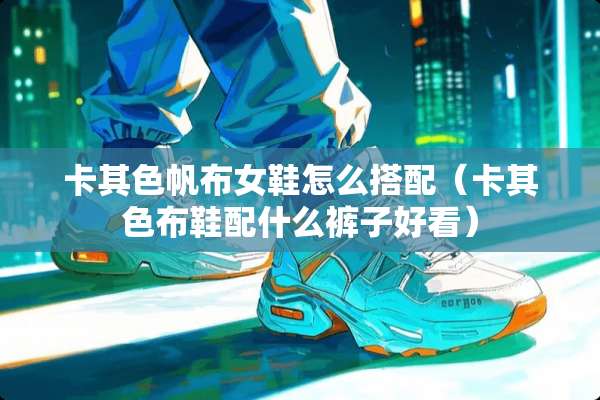 卡其色帆布女鞋怎么搭配(卡其色布鞋配什么裤子好看) 卡其色帆布女鞋怎么搭配(卡其色布鞋配什么裤子好看)