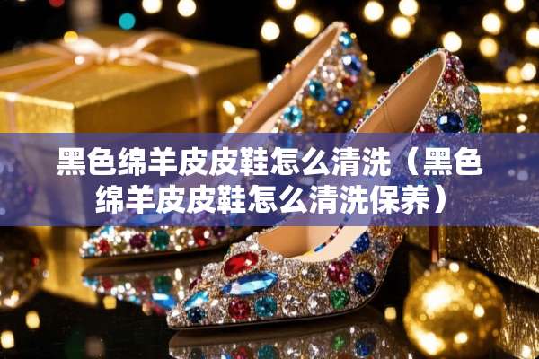 黑色绵羊皮皮鞋怎么清洗(黑色绵羊皮皮鞋怎么清洗保养) 黑色绵羊皮皮鞋怎么清洗(黑色绵羊皮皮鞋怎么清洗保养)