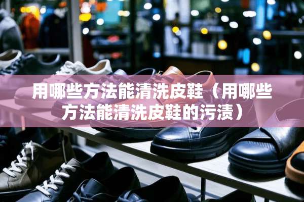 用哪些方法能清洗皮鞋(用哪些方法能清洗皮鞋的污渍) 用哪些方法能清洗皮鞋(用哪些方法能清洗皮鞋的污渍)