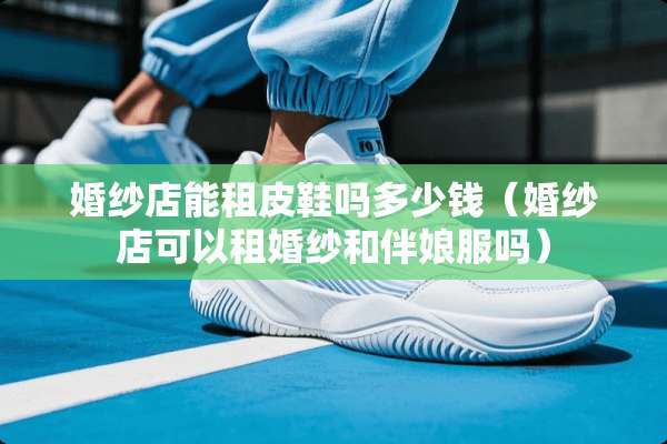 婚纱店能租皮鞋吗多少钱(婚纱店可以租婚纱和伴娘服吗) 婚纱店能租皮鞋吗多少钱(婚纱店可以租婚纱和伴娘服吗)