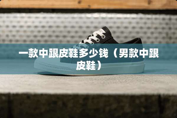 一款中跟皮鞋多少钱(男款中跟皮鞋) 一款中跟皮鞋多少钱(男款中跟皮鞋)