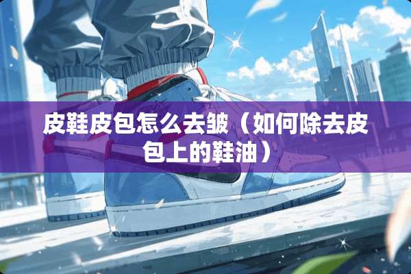 皮鞋皮包怎么去皱(如何除去皮包上的鞋油) 皮鞋皮包怎么去皱(如何除去皮包上的鞋油)