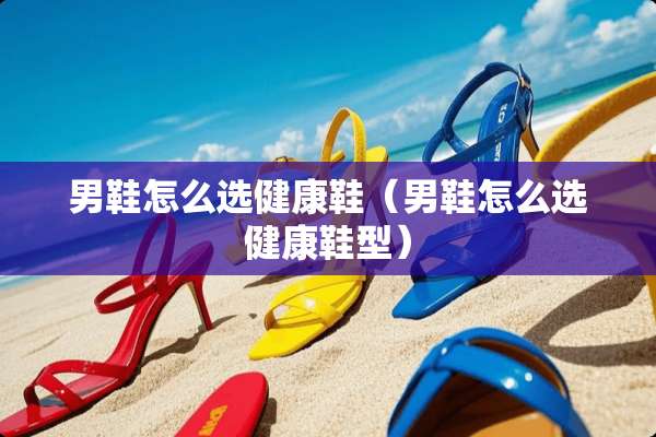 男鞋怎么选健康鞋(男鞋怎么选健康鞋型) 男鞋怎么选健康鞋(男鞋怎么选健康鞋型)