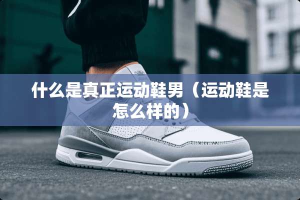 什么是真正运动鞋男(运动鞋是怎么样的) 什么是真正运动鞋男(运动鞋是怎么样的)