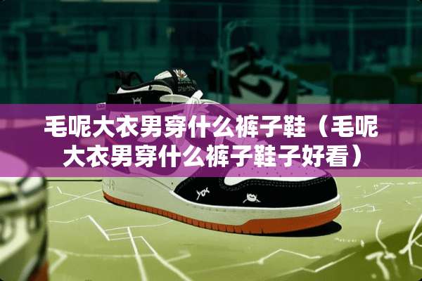 毛呢大衣男穿什么裤子鞋(毛呢大衣男穿什么裤子鞋子好看) 毛呢大衣男穿什么裤子鞋(毛呢大衣男穿什么裤子鞋子好看)