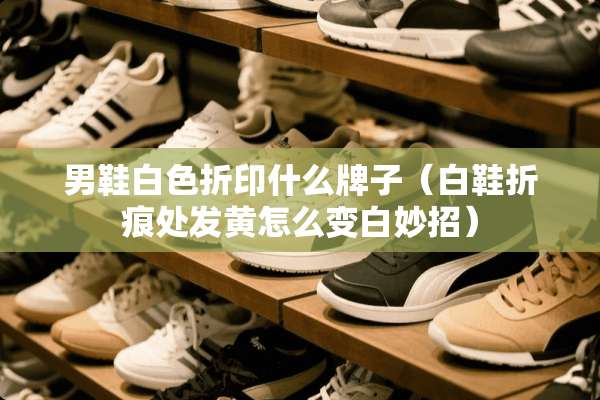 男鞋白色折印什么牌子(白鞋折痕处发黄怎么变白妙招) 男鞋白色折印什么牌子(白鞋折痕处发黄怎么变白妙招)