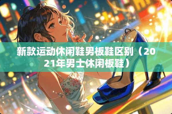 新款运动休闲鞋男板鞋区别(2021年男士休闲板鞋) 新款运动休闲鞋男板鞋区别(2021年男士休闲板鞋)
