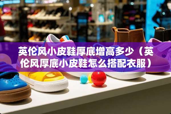 英伦风小皮鞋厚底增高多少(英伦风厚底小皮鞋怎么搭配衣服) 英伦风小皮鞋厚底增高多少(英伦风厚底小皮鞋怎么搭配衣服)