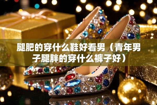 腿肥的穿什么鞋好看男(青年男子腿胖的穿什么裤子好) 腿肥的穿什么鞋好看男(青年男子腿胖的穿什么裤子好)