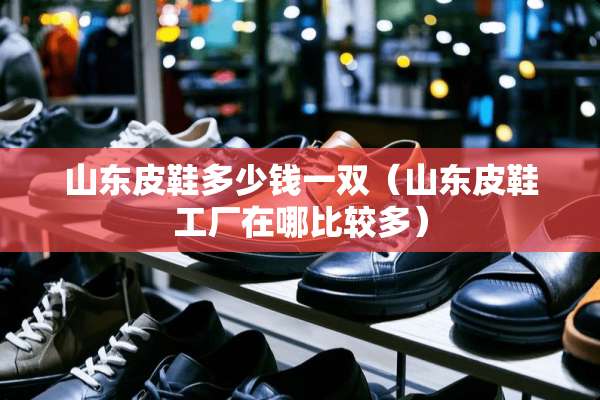 山东皮鞋多少钱一双(山东皮鞋工厂在哪比较多) 山东皮鞋多少钱一双(山东皮鞋工厂在哪比较多)