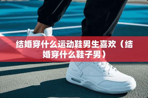 结婚穿什么运动鞋男生喜欢（结婚穿什么鞋子男）