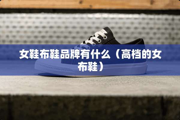 女鞋布鞋品牌有什么(高档的女布鞋) 女鞋布鞋品牌有什么(高档的女布鞋)