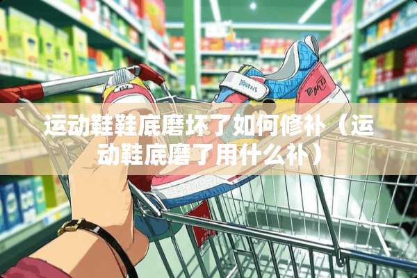 运动鞋鞋底磨坏了如何修补(运动鞋底磨了用什么补) 运动鞋鞋底磨坏了如何修补(运动鞋底磨了用什么补)