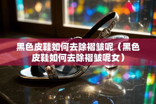 黑色皮鞋如何去除褶皱呢(黑色皮鞋如何去除褶皱呢女) 黑色皮鞋如何去除褶皱呢(黑色皮鞋如何去除褶皱呢女)