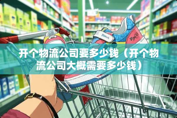 开个物流公司要多少钱(开个物流公司大概需要多少钱) 开个物流公司要多少钱(开个物流公司大概需要多少钱)