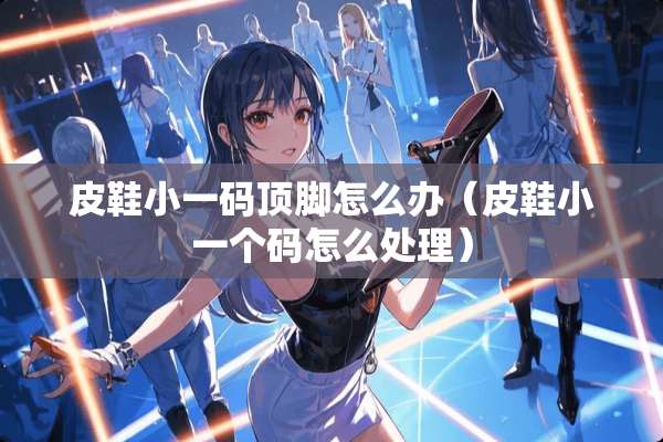 皮鞋小**顶脚怎么办(皮鞋小一个码怎么处理) 皮鞋小**顶脚怎么办(皮鞋小一个码怎么处理)