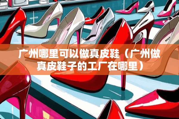 广州哪里可以做真皮鞋(广州做真皮鞋子的工厂在哪里) 广州哪里可以做真皮鞋(广州做真皮鞋子的工厂在哪里)