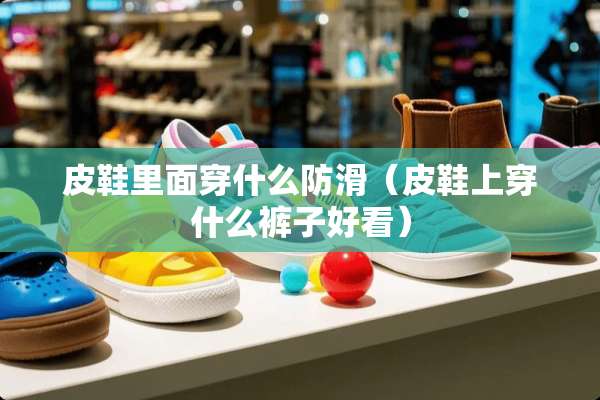 皮鞋里面穿什么防滑(皮鞋上穿什么裤子好看) 皮鞋里面穿什么防滑(皮鞋上穿什么裤子好看)