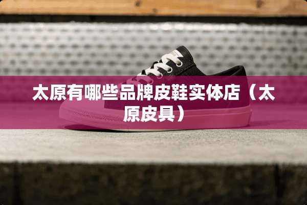 太原有哪些品牌皮鞋实体店（太原皮具）
