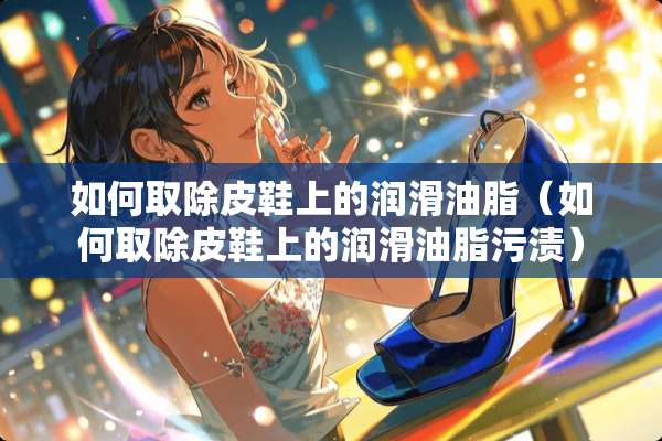 如何取除皮鞋上的润滑油脂(如何取除皮鞋上的润滑油脂污渍) 如何取除皮鞋上的润滑油脂(如何取除皮鞋上的润滑油脂污渍)