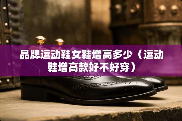 品牌运动鞋女鞋增高多少(运动鞋增高款好不好穿) 品牌运动鞋女鞋增高多少(运动鞋增高款好不好穿)