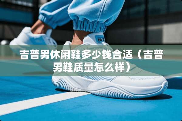 吉普男休闲鞋多少钱合适(吉普男鞋质量怎么样) 吉普男休闲鞋多少钱合适(吉普男鞋质量怎么样)