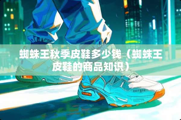 蜘蛛王秋季皮鞋多少钱(蜘蛛王皮鞋的商品知识) 蜘蛛王秋季皮鞋多少钱(蜘蛛王皮鞋的商品知识)