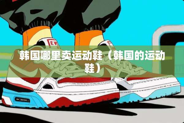 韩国哪里卖运动鞋(韩国的运动鞋) 韩国哪里卖运动鞋(韩国的运动鞋)