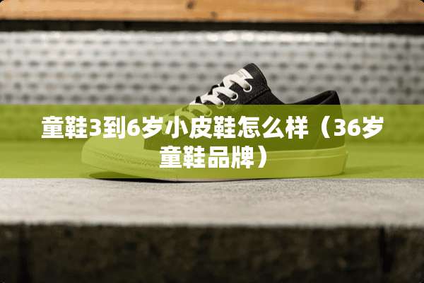 童鞋3到6岁小皮鞋怎么样(36岁童鞋品牌) 童鞋3到6岁小皮鞋怎么样(36岁童鞋品牌)