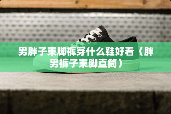 男胖子束脚裤穿什么鞋好看(胖男裤子束脚直筒) 男胖子束脚裤穿什么鞋好看(胖男裤子束脚直筒)