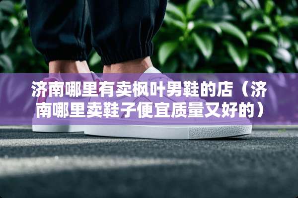 济南哪里有卖枫叶男鞋的店(济南哪里卖鞋子便宜质量又好的) 济南哪里有卖枫叶男鞋的店(济南哪里卖鞋子便宜质量又好的)