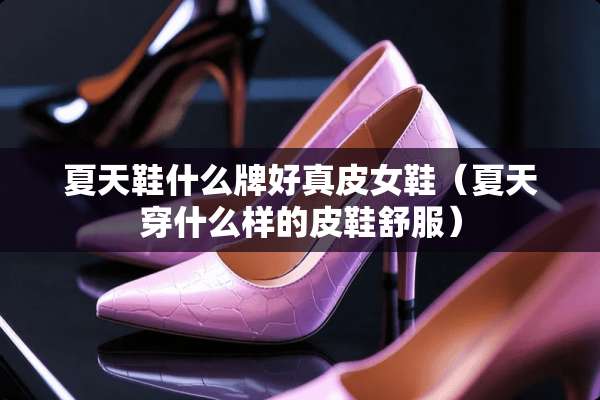 夏天鞋什么牌好真皮女鞋(夏天穿什么样的皮鞋舒服) 夏天鞋什么牌好真皮女鞋(夏天穿什么样的皮鞋舒服)