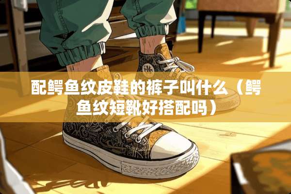 配鳄鱼纹皮鞋的裤子叫什么(鳄鱼纹短靴好搭配吗) 配鳄鱼纹皮鞋的裤子叫什么(鳄鱼纹短靴好搭配吗)