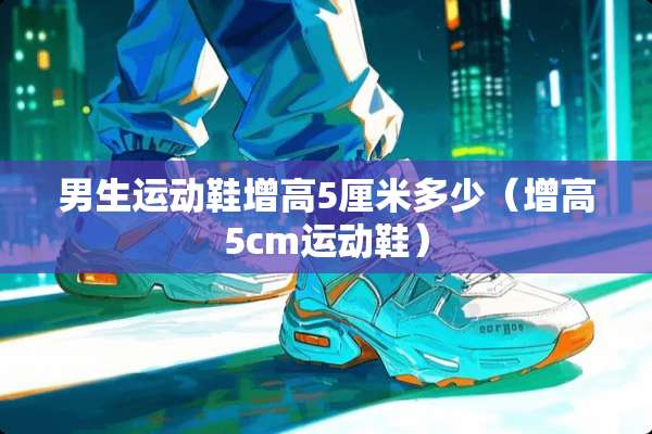 男生运动鞋增高5厘米多少(增高5cm运动鞋) 男生运动鞋增高5厘米多少(增高5cm运动鞋)