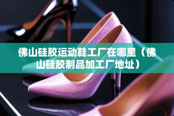 佛山硅胶运动鞋工厂在哪里(佛山硅胶制品加工厂地址) 佛山硅胶运动鞋工厂在哪里(佛山硅胶制品加工厂地址)