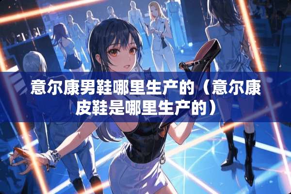 意尔康男鞋哪里生产的(意尔康皮鞋是哪里生产的) 意尔康男鞋哪里生产的(意尔康皮鞋是哪里生产的)