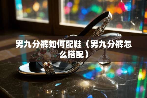 男九分裤如何配鞋(男九分裤怎么搭配) 男九分裤如何配鞋(男九分裤怎么搭配)
