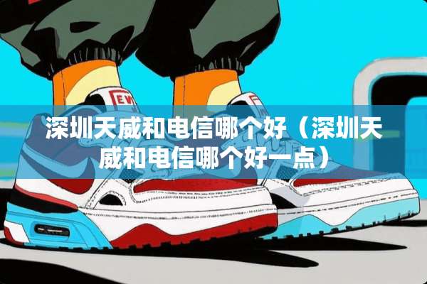 深圳天威和电信哪个好（深圳天威和电信哪个好一点）