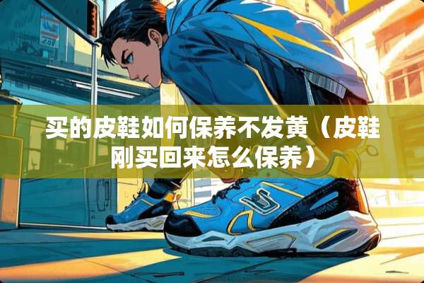 买的皮鞋如何保养不发黄(皮鞋刚买回来怎么保养) 买的皮鞋如何保养不发黄(皮鞋刚买回来怎么保养)