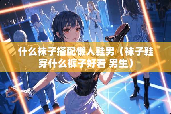 什么袜子搭配懒人鞋男(袜子鞋穿什么裤子好看 男生) 什么袜子搭配懒人鞋男(袜子鞋穿什么裤子好看 男生)