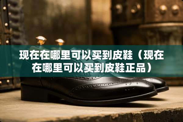 现在在哪里可以买到皮鞋(现在在哪里可以买到皮鞋正品) 现在在哪里可以买到皮鞋(现在在哪里可以买到皮鞋正品)