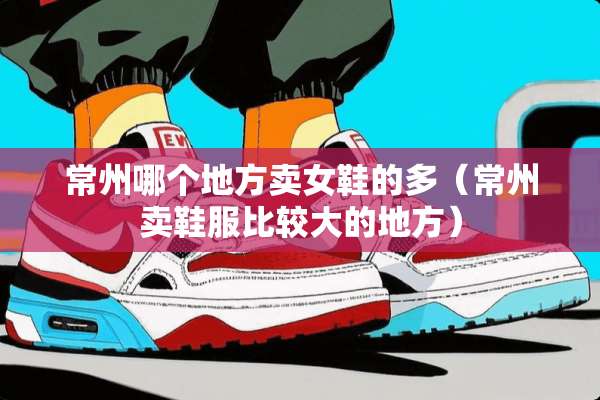 常州哪个地方卖女鞋的多(常州卖鞋服比较大的地方) 常州哪个地方卖女鞋的多(常州卖鞋服比较大的地方)