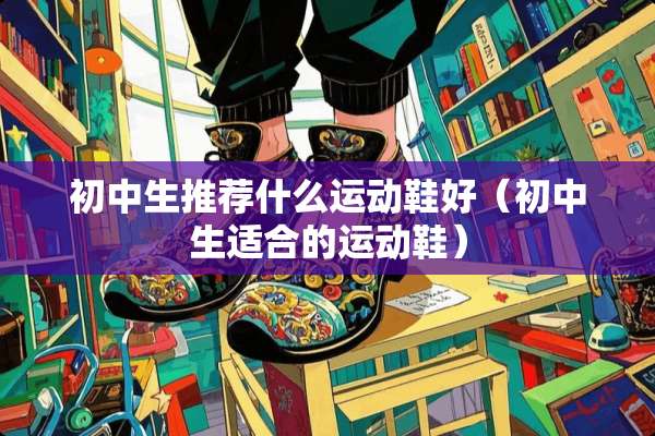 初中生推荐什么运动鞋好(初中生适合的运动鞋) 初中生推荐什么运动鞋好(初中生适合的运动鞋)