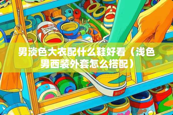 男淡色大衣配什么鞋好看(浅色男西装外套怎么搭配) 男淡色大衣配什么鞋好看(浅色男西装外套怎么搭配)