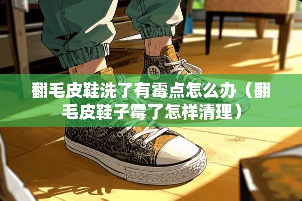 翻毛皮鞋洗了有霉点怎么办(翻毛皮鞋子霉了怎样清理) 翻毛皮鞋洗了有霉点怎么办(翻毛皮鞋子霉了怎样清理)