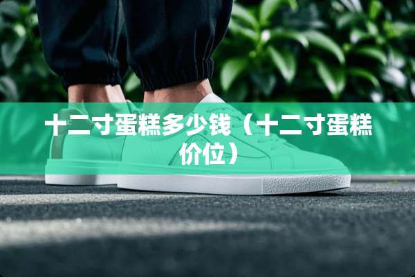 十二寸蛋糕多少钱(十二寸蛋糕价位) 十二寸蛋糕多少钱(十二寸蛋糕价位)