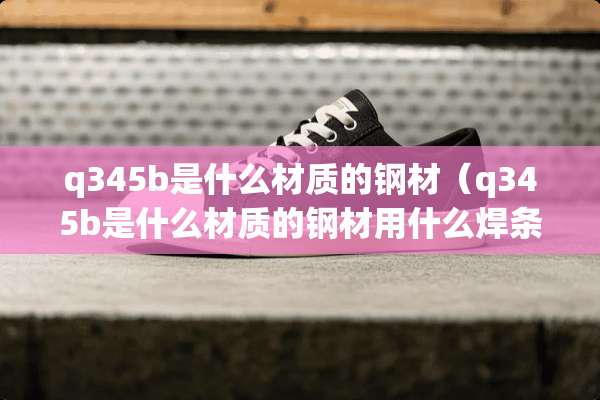 q345b是什么材质的钢材（q345b是什么材质的钢材用什么焊条）