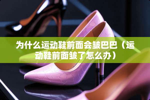 为什么运动鞋前面会皱巴巴(运动鞋前面皱了怎么办) 为什么运动鞋前面会皱巴巴(运动鞋前面皱了怎么办)