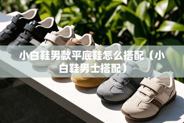 小白鞋男款平底鞋怎么搭配(小白鞋男士搭配) 小白鞋男款平底鞋怎么搭配(小白鞋男士搭配)